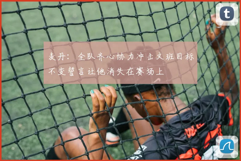 麦丹：全队齐心协力冲击文班目标不变誓言让他消失在赛场上
