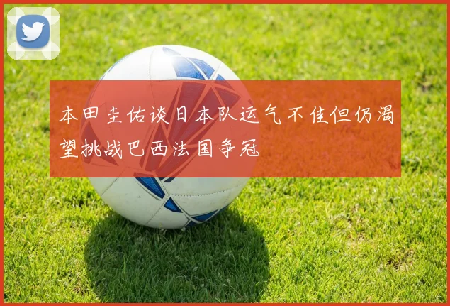 本田圭佑谈日本队运气不佳但仍渴望挑战巴西法国争冠
