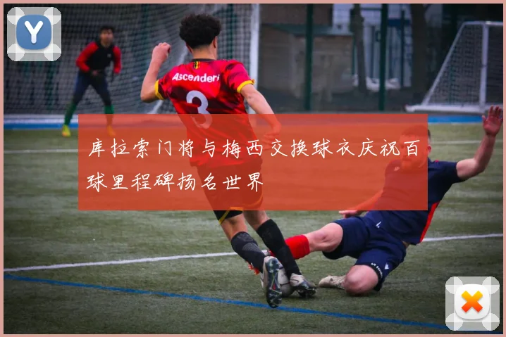 库拉索门将与梅西交换球衣庆祝百球里程碑扬名世界