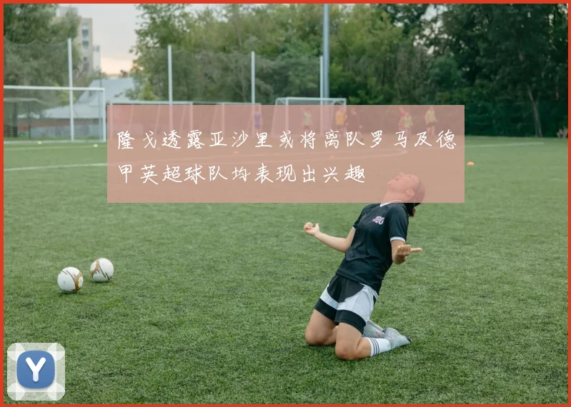隆戈透露亚沙里或将离队罗马及德甲英超球队均表现出兴趣