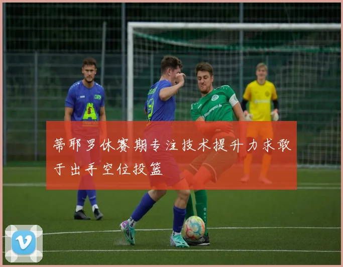 蒂耶罗休赛期专注技术提升力求敢于出手空位投篮