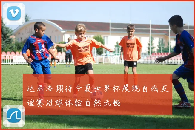 达尼洛期待今夏世界杯展现自我友谊赛进球体验自然流畅