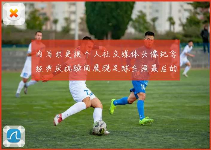 内马尔更换个人社交媒体头像纪念经典庆祝瞬间展现足球生涯最后的辉煌时刻