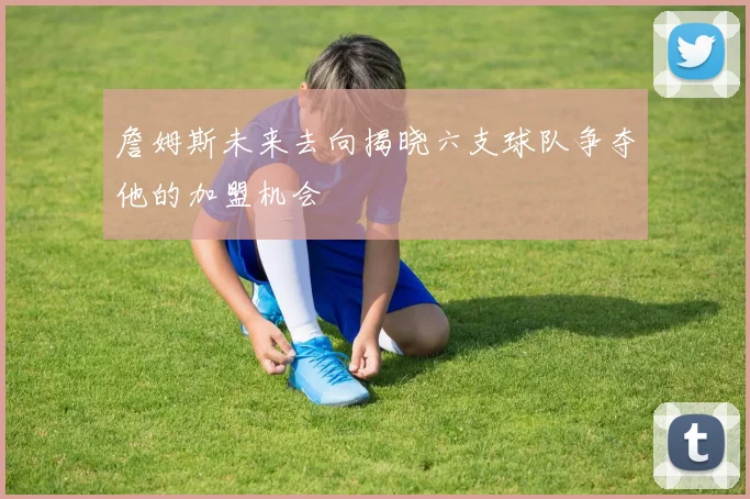 詹姆斯未来去向揭晓六支球队争夺他的加盟机会
