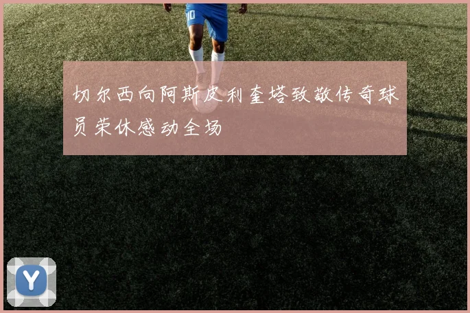 切尔西向阿斯皮利奎塔致敬传奇球员荣休感动全场