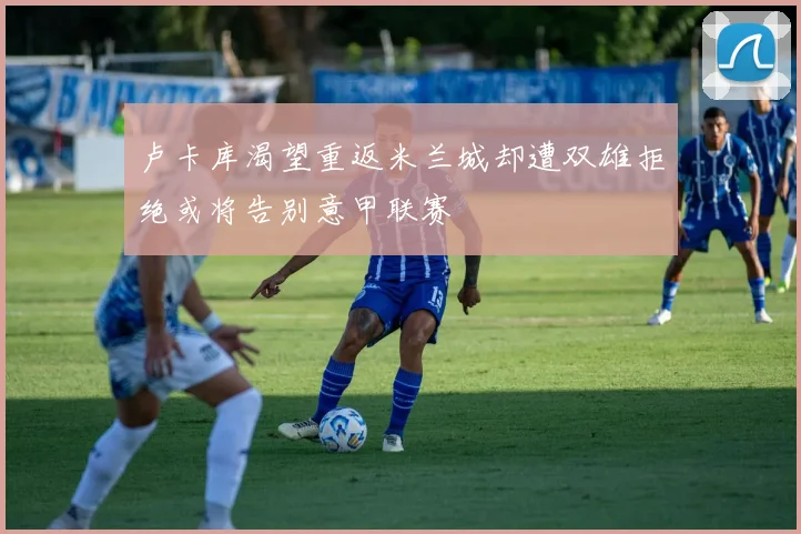 卢卡库渴望重返米兰城却遭双雄拒绝或将告别意甲联赛