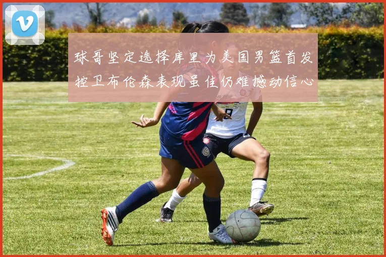 球哥坚定选择库里为美国男篮首发控卫布伦森表现虽佳仍难撼动信心