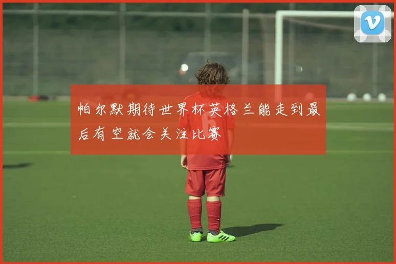 帕尔默期待世界杯英格兰能走到最后有空就会关注比赛