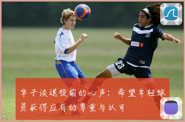 华子谈退役前的心声：希望年轻球员获得应有的尊重与认可