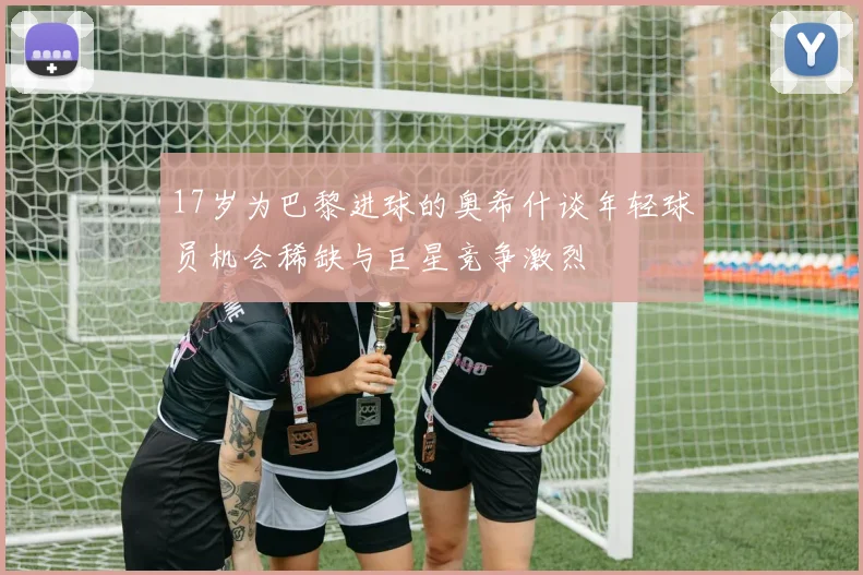 17岁为巴黎进球的奥希什谈年轻球员机会稀缺与巨星竞争激烈